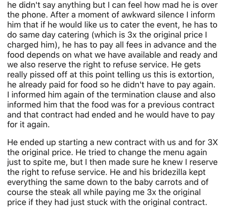 angle - he didn't say anything but I can feel how mad he is over the phone. After a moment of awkward silence I inform him that if he would us to cater the event, he has to do same day catering which is 3x the original price | charged him, he has to pay a