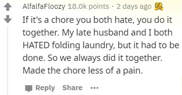 there will come a time you ll see with no more tears - AlfalfaFloozy points . 2 days ago If it's a chore you both hate, you do it together. My late husband and I both Hated folding laundry, but it had to be done. So we always did it together. Made the cho