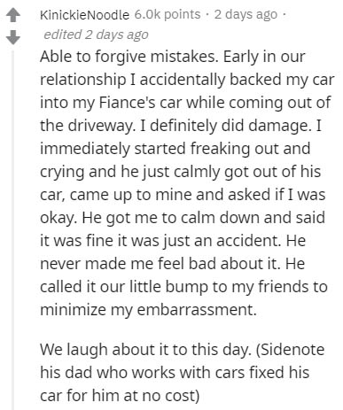 document - KinickieNoodle 6.ok points . 2 days ago edited 2 days ago Able to forgive mistakes. Early in our relationship I accidentally backed my car into my Fiance's car while coming out of the driveway. I definitely did damage. I immediately started fre
