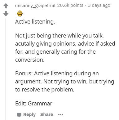 document - uncanny_grapefruit points. 3 days ago Active listening. Not just being there while you talk, acutally giving opinions, advice if asked for, and generally caring for the conversion Bonus Active listening during an argument. Not trying to win, bu