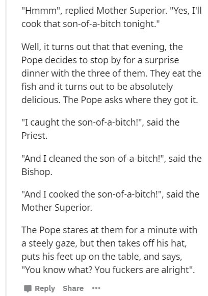 document - hmmm", replied Mother Superior. yes, I'll cook that sonofabitch tonight." Well, it turns out that that evening, the Pope decides to stop by for a surprise dinner with the three of them. They eat the fish and it turns out to be absolutely delici