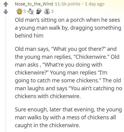 document - Nose_to_the_Wind points . 1 day ago 13 S 3 Old man's sitting on a porch when he sees a young man walk by, dragging something behind him Old man says, "What you got there?" and the young man replies, Chickenwire." Old man asks , 'What're you doi
