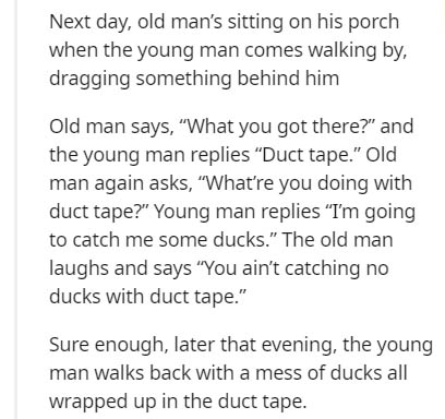 short poem about health - Next day, old man's sitting on his porch when the young man comes walking by, dragging something behind him Old man says, "What you got there?" and the young man replies "Duct tape." Old man again asks, "What're you doing with du