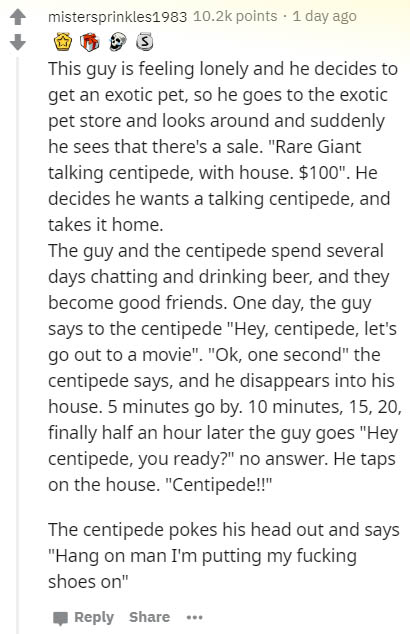 document - mistersprinkles1983 points . 1 day ago This guy is feeling lonely and he decides to get an exotic pet, so he goes to the exotic pet store and looks around and suddenly he sees that there's a sale. "Rare Giant talking centipede, with house. $100