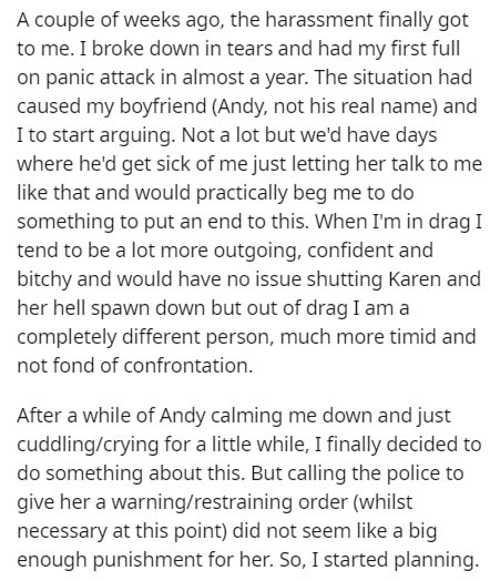 document - A couple of weeks ago, the harassment finally got to me. I broke down in tears and had my first full on panic attack in almost a year. The situation had caused my boyfriend Andy, not his real name and I to start arguing. Not a lot but we'd have