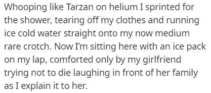 Whooping Tarzan on helium I sprinted for the shower, tearing off my clothes and running ice cold water straight onto my now medium rare crotch. Now I'm sitting here with an ice pack on my lap, comforted only by my girlfriend trying not to die laughing in…
