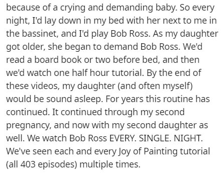 document - because of a crying and demanding baby. So every night, I'd lay down in my bed with her next to me in the bassinet, and I'd play Bob Ross. As my daughter got older, she began to demand Bob Ross. We'd read a board book or two before bed, and the