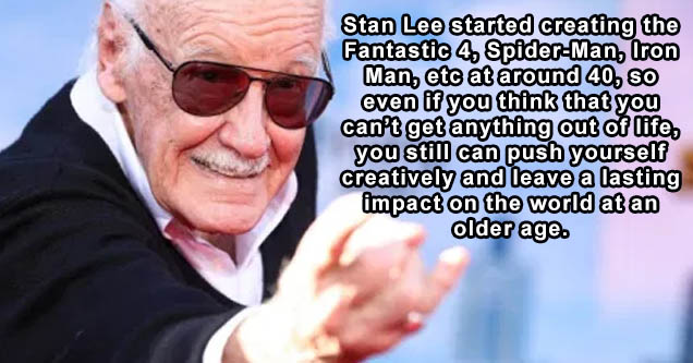 Stan Lee started creating the Fantastic 4. SpiderMan, Iron Man, etc at around 40, So even if you think that you can't get anything out of life, you still can push yourself creatively and leave a lasting impact on the world at an older age.