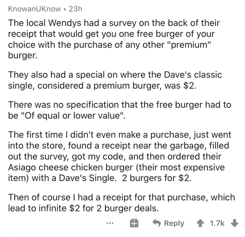angle - KnowanUKnow 23h The local Wendys had a survey on the back of their receipt that would get you one free burger of your choice with the purchase of any other "premium" burger. They also had a special on where the Dave's classic single, considered a 