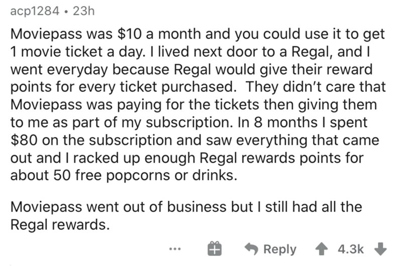 document - acp1284 23h Moviepass was $10 a month and you could use it to get 1 movie ticket a day. I lived next door to a Regal, and I went everyday because Regal would give their reward points for every ticket purchased. They didn't care that Moviepass w