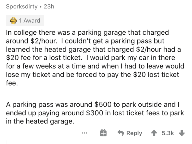 angle - Sporksdirty 23h 1 Award In college there was a parking garage that charged around $2hour. I couldn't get a parking pass but learned the heated garage that charged $2hour had a $20 fee for a lost ticket. I would park my car in there for a few weeks