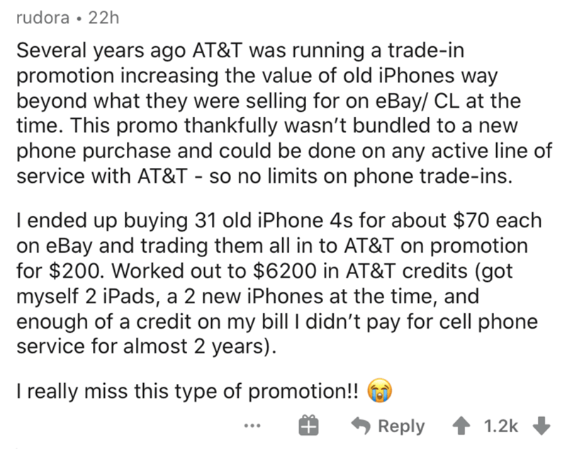 angle - rudora 22h Several years ago At&T was running a tradein promotion increasing the value of old iPhones way beyond what they were selling for on eBay Cl at the time. This promo thankfully wasn't bundled to a new phone purchase and could be done on a