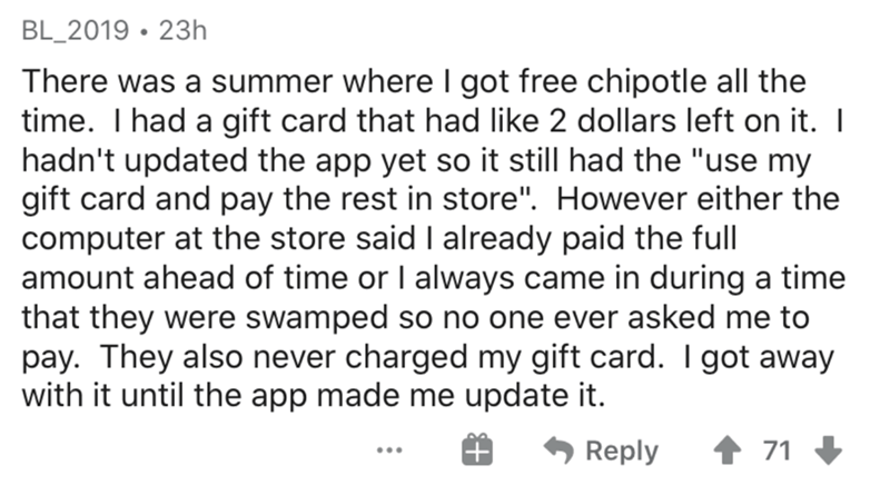 document - BL_2019 23h There was a summer where I got free chipotle all the time. Thad a gift card that had 2 dollars left on it. | hadn't updated the app yet so it still had the "use my gift card and pay the rest in store". However either the computer at