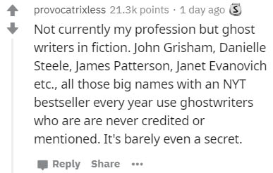 handwriting - provocatrixless points . 1 day ago 5 Not currently my profession but ghost writers in fiction. John Grisham, Danielle Steele, James Patterson, Janet Evanovich etc., all those big names with an Nyt bestseller every year use ghostwriters who a