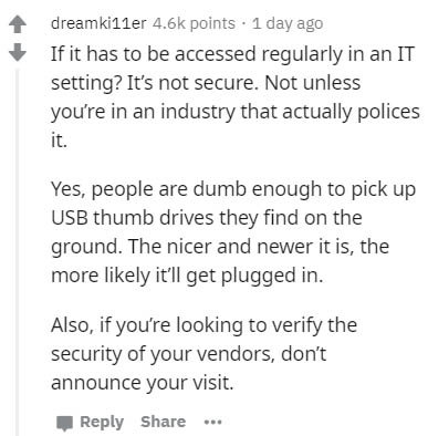 document - dreamkiller points. 1 day ago If it has to be accessed regularly in an It setting? It's not secure. Not unless you're in an industry that actually polices it. Yes, people are dumb enough to pick up Usb thumb drives they find on the ground. The 