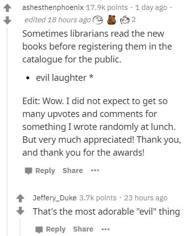 document - ashesthenphoenix points . 1 day ago edited 18 hours ago Sometimes librarians read the new books before registering them in the catalogue for the public. evil laughter Edit Wow. I did not expect to get so many upvotes and for something I wrote r