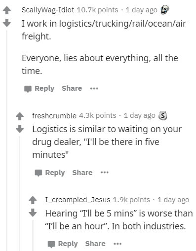 document - ScallyWagIdiot points . 1 day ago I work in logisticstruckingrailoceanair freight. Everyone, lies about everything, all the time. ... freshcrumble points . 1 day ago 3 Logistics is similar to waiting on your drug dealer, "I'll be there in five 