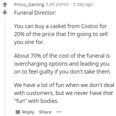 document - Privvy_Gaming points . 1 day ago Funeral Director You can buy a casket from Costco for 20% of the price that I'm going to sell you one for About 70% of the cost of the funeral is overcharging options and leading you on to feel guilty if you don