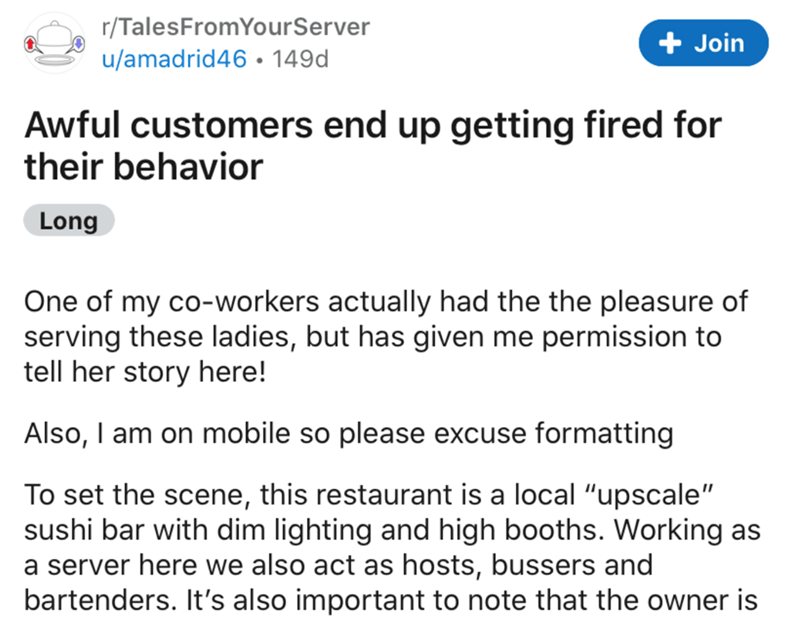 document - 1 rTalesFrom YourServer uamadrid 46 149d Join Awful customers end up getting fired for their behavior Long One of my coworkers actually had the the pleasure of serving these ladies, but has given me permission to tell her story here! Also, I am