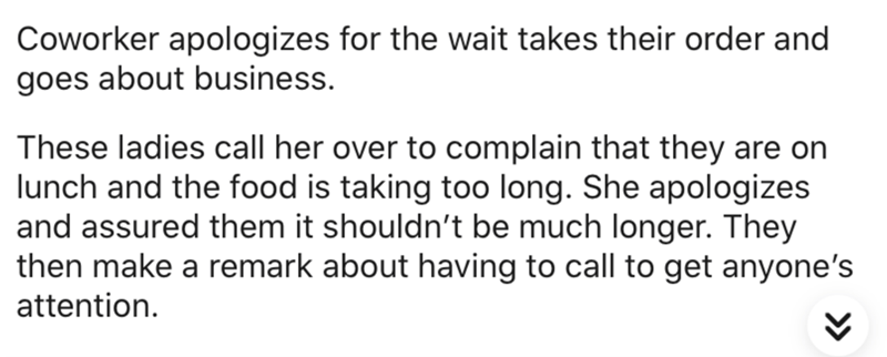 Coworker apologizes for the wait takes their order and goes about business. These ladies call her over to complain that they are on lunch and the food is taking too long. She apologizes and assured them it shouldn't be much longer. They then make a remark