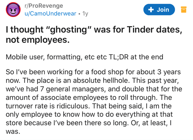 document - rPro Revenge uCamoUnderwear 1y Join I thought "ghosting" was for Tinder dates, not employees. Mobile user, formatting, etc etc Tl;Dr at the end So I've been working for a food shop for about 3 years now. The place is an absolute hellhole. This 