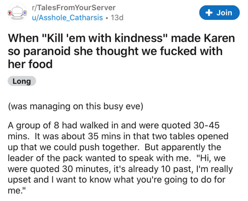 angle - rTalesFrom YourServer uAsshole_Catharsis 13d Join When "Kill 'em with kindness" made Karen so paranoid she thought we fucked with her food Long was managing on this busy eve A group of 8 had walked in and were quoted 3045 mins. It was about 35 min