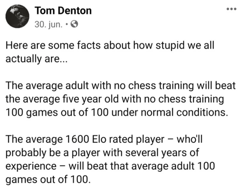 document - Tom Denton 30. jun. . Here are some facts about how stupid we all actually are... The average adult with no chess training will beat the average five year old with no chess training 100 games out of 100 under normal conditions. The average 1600