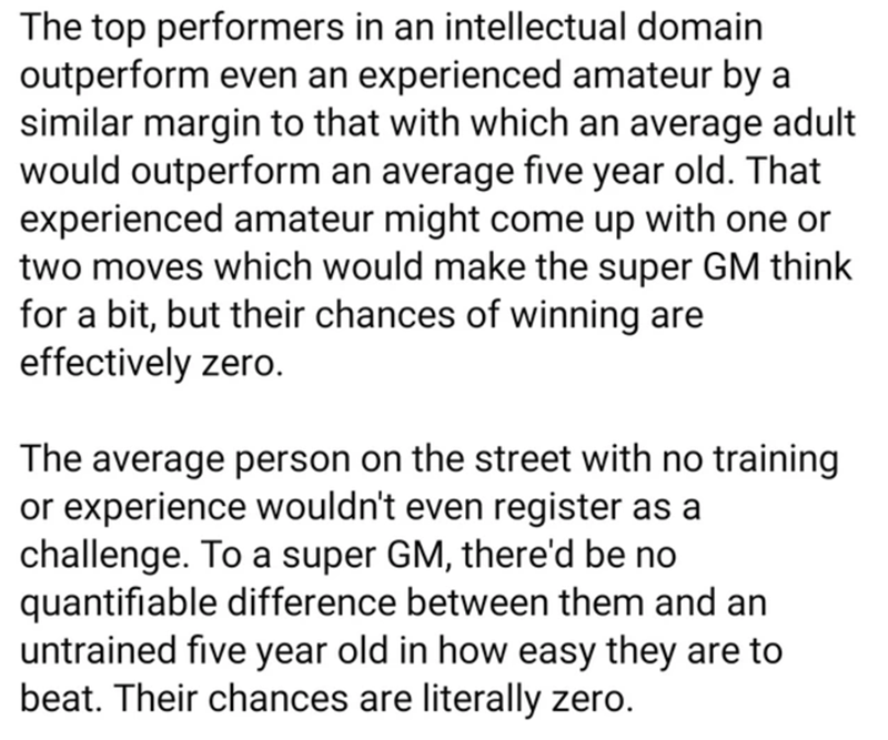 document - The top performers in an intellectual domain outperform even an experienced amateur by a similar margin to that with which an average adult would outperform an average five year old. That experienced amateur might come up with one or two moves 