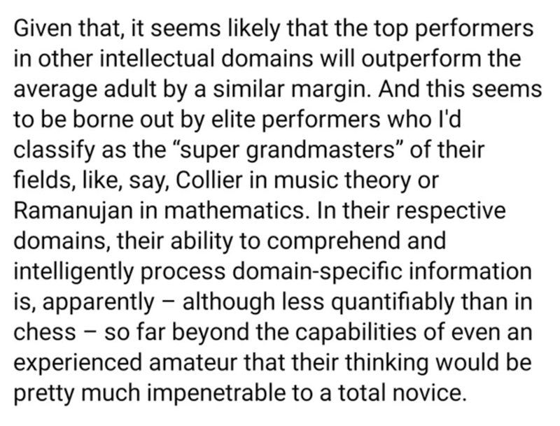 document - Given that, it seems ly that the top performers in other intellectual domains will outperform the average adult by a similar margin. And this seems to be borne out by elite performers who I'd classify as the super grandmasters of their fields, 