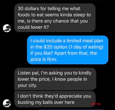 screenshot - 30 dollars for telling me what foods to eat seems kinda steep to me, is there any chance that you could lower it? I could include a limited meal plan in the $20 option 1 day of eating if you ? Apart from that, the price is firm. Listen pal, I
