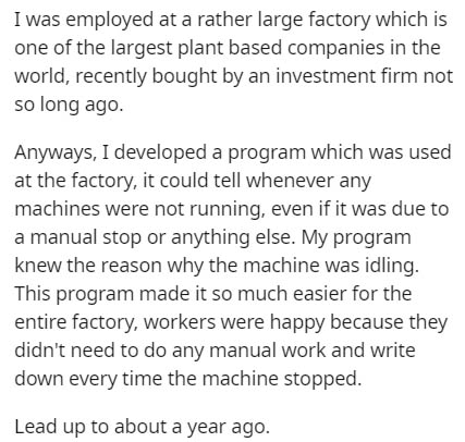 document - I was employed at a rather large factory which is one of the largest plant based companies in the world, recently bought by an investment firm not so long ago. Anyways, I developed a program which was used at the factory, it could tell whenever