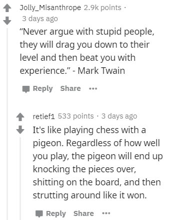 number - Jolly_Misanthrope points 3 days ago "Never argue with stupid people, they will drag you down to their level and then beat you with experience." Mark Twain ... retief1 533 points. 3 days ago It's playing chess with a pigeon. Regardless of how well