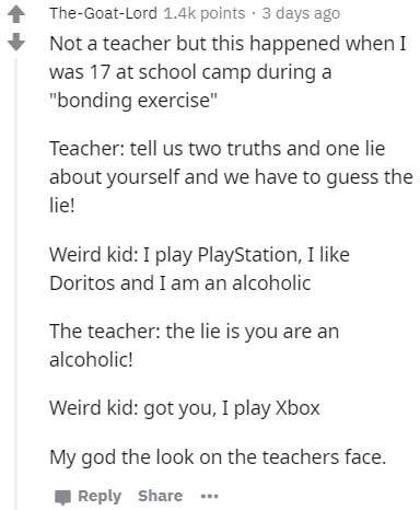 angle - TheGoatLord points . 3 days ago Not a teacher but this happened when I was 17 at school camp during a "bonding exercise" Teacher tell us two truths and one lie about yourself and we have to guess the lie! Weird kid I play PlayStation, I Doritos an