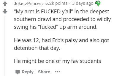 document - JokerzPrincezz points. 3 days ago "My arm is Fucked y'all" in the deepest southern drawl and proceeded to wildly swing his "fucked" up arm around. He was 12, had Erb's palsy and also got detention that day. He might be one of my fav students ..
