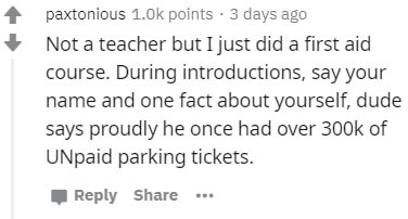 paxtonious points 3 days ago Not a teacher but I just did a first aid course. During introductions, say your name and one fact about yourself, dude says proudly he once had over of UNpaid parking tickets.