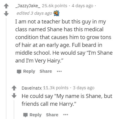 document - _JazzyJake_ points. 4 days ago edited 3 days ago 3 I am not a teacher but this guy in my class named Shane has this medical condition that causes him to grow tons of hair at an early age. Full beard in middle school. He would say "I'm Shane and