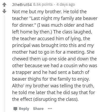document - JtheBrut54 points . 4 days ago Not me but my brother. He told the teacher "Last night my family ate beaver for dinner." I was much older and had left home by then. The class laughed, the teacher accused him of lying, the principal was brought i
