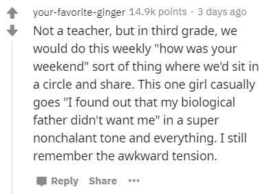 handwriting - yourfavoriteginger points 3 days ago Not a teacher, but in third grade, we would do this weekly "how was your weekend" sort of thing where we'd sit in a circle and . This one girl casually goes "I found out that my biological father didn't w
