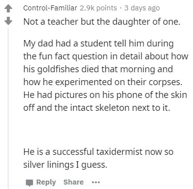 document - ControlFamiliar points. 3 days ago Not a teacher but the daughter of one. My dad had a student tell him during the fun fact question in detail about how his goldfishes died that morning and how he experimented on their corpses. He had pictures 