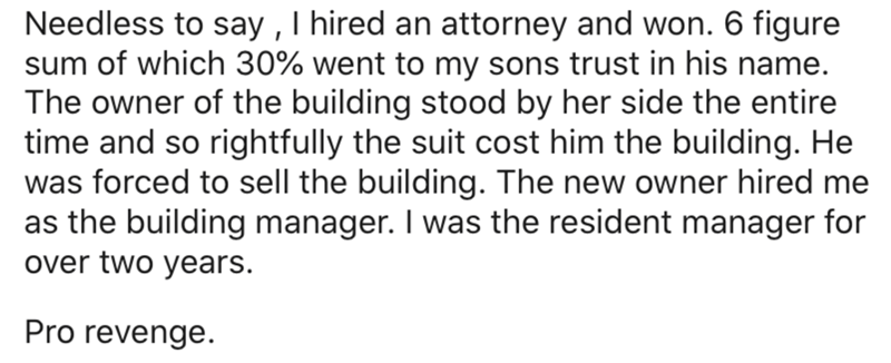 cant wait to get my degree - Needless to say, I hired an attorney and won. 6 figure sum of which 30% went to my sons trust in his name. The owner of the building stood by her side the entire time and so rightfully the suit cost him the building. He was fo