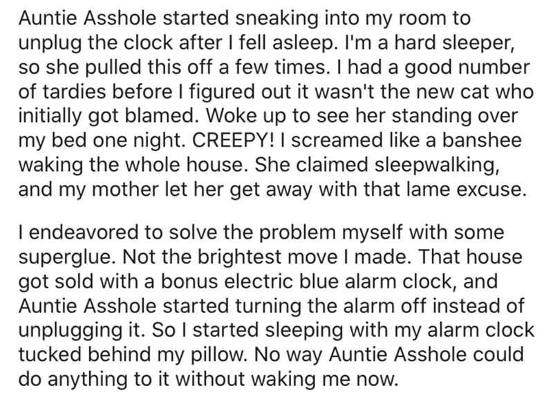angle - Auntie Asshole started sneaking into my room to unplug the clock after I fell asleep. I'm a hard sleeper, so she pulled this off a few times. I had a good number of tardies before I figured out it wasn't the new cat who initially got blamed. Woke 