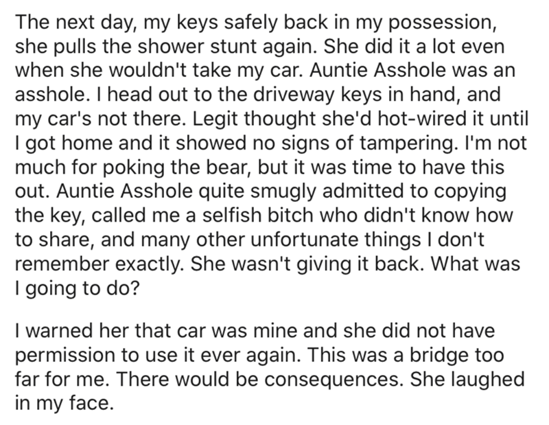angle - The next day, my keys safely back in my possession, she pulls the shower stunt again. She did it a lot even when she wouldn't take my car. Auntie Asshole was an asshole. I head out to the driveway keys in hand, and my car's not there. Legit though
