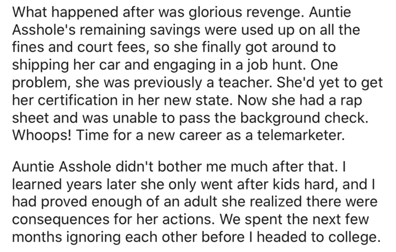 What happened after was glorious revenge. Auntie Asshole's remaining savings were used up on all the fines and court fees, so she finally got around to shipping her car and engaging in a job hunt. One problem, she was previously a teacher. She'd yet to ge