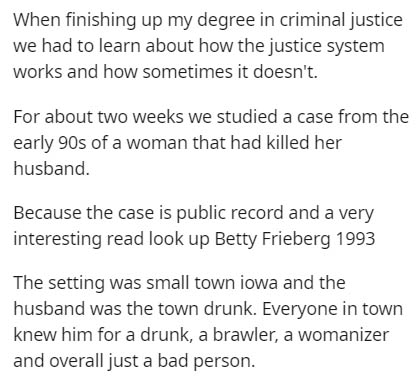 document - When finishing up my degree in criminal justice we had to learn about how the justice system works and how sometimes it doesn't. For about two weeks we studied a case from the early 90s of a woman that had killed her husband. Because the case i