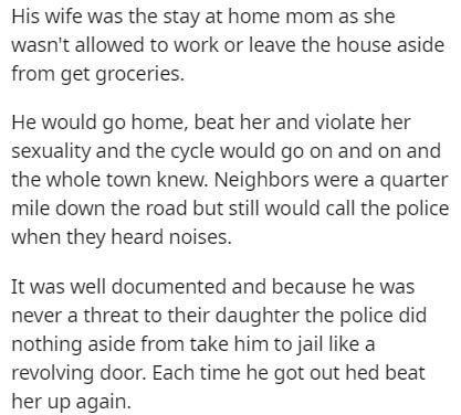 document - His wife was the stay at home mom as she wasn't allowed to work or leave the house aside from get groceries. He would go home, beat her and violate her sexuality and the cycle would go on and on and the whole town knew. Neighbors were a quarter