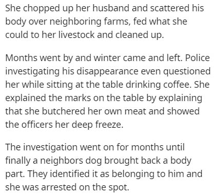 document - She chopped up her husband and scattered his body over neighboring farms, fed what she could to her livestock and cleaned up. Months went by and winter came and left. Police investigating his disappearance even questioned her while sitting at t