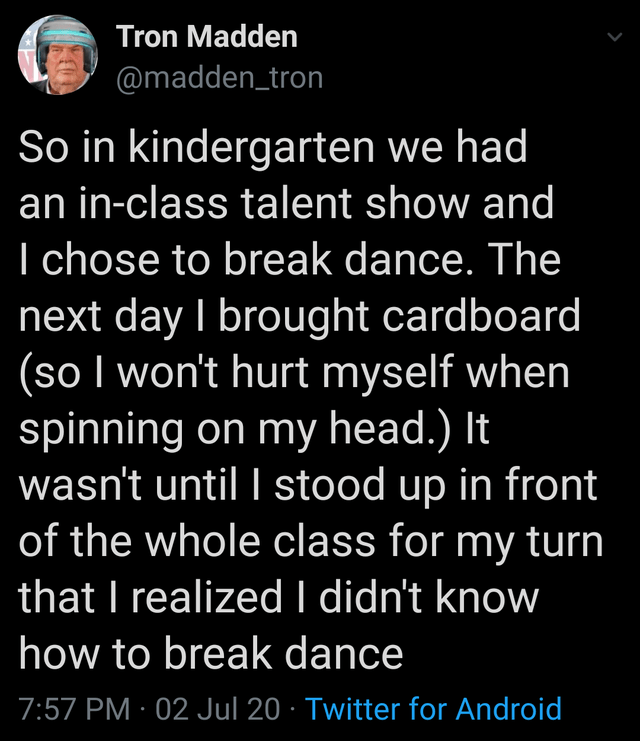 point - Tron Madden So in kindergarten we had an inclass talent show and I chose to break dance. The next day I brought cardboard so I won't hurt myself when spinning on my head. It wasn't until I stood up in front of the whole class for my turn that I re