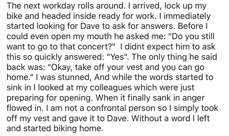 The next workday rolls around. I arrived, lock up my bike and headed inside ready for work. I immediately started looking for Dave to ask for answers. Before could even open my mouth he asked me "Do you still want to go to that concert?" I didnt expect hi