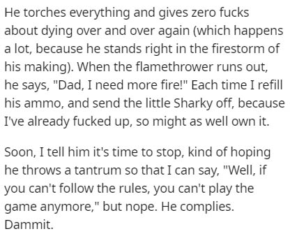 handwriting - He torches everything and gives zero fucks about dying over and over again which happens a lot, because he stands right in the firestorm of his making. When the flamethrower runs out, he says, "Dad, I need more fire!" Each time I refill his 