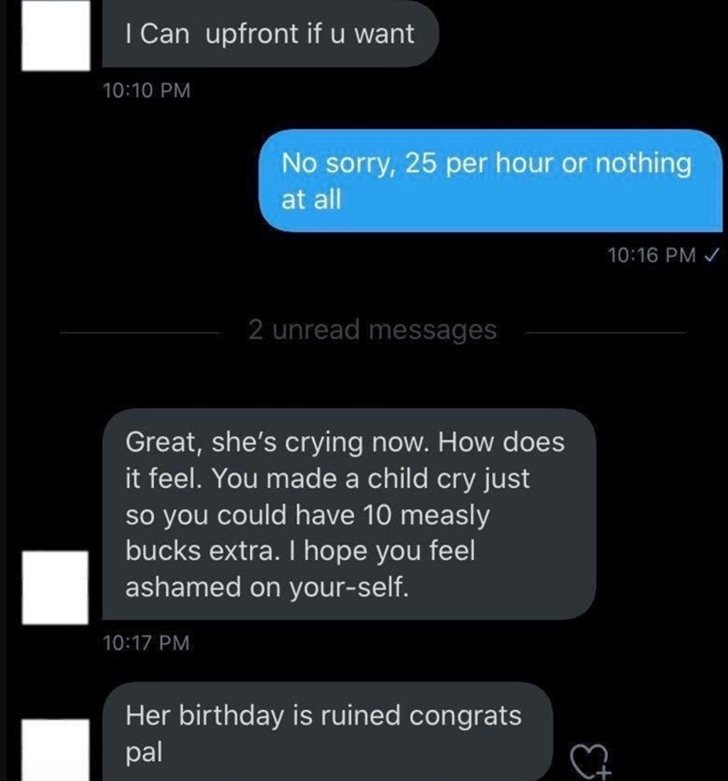 screenshot - I Can upfront if u want No sorry, 25 per hour or nothing at all 2 unread messages Great, she's crying now. How does it feel. You made a child cry just so you could have 10 measly bucks extra. I hope you feel ashamed on yourself. Her birthday 